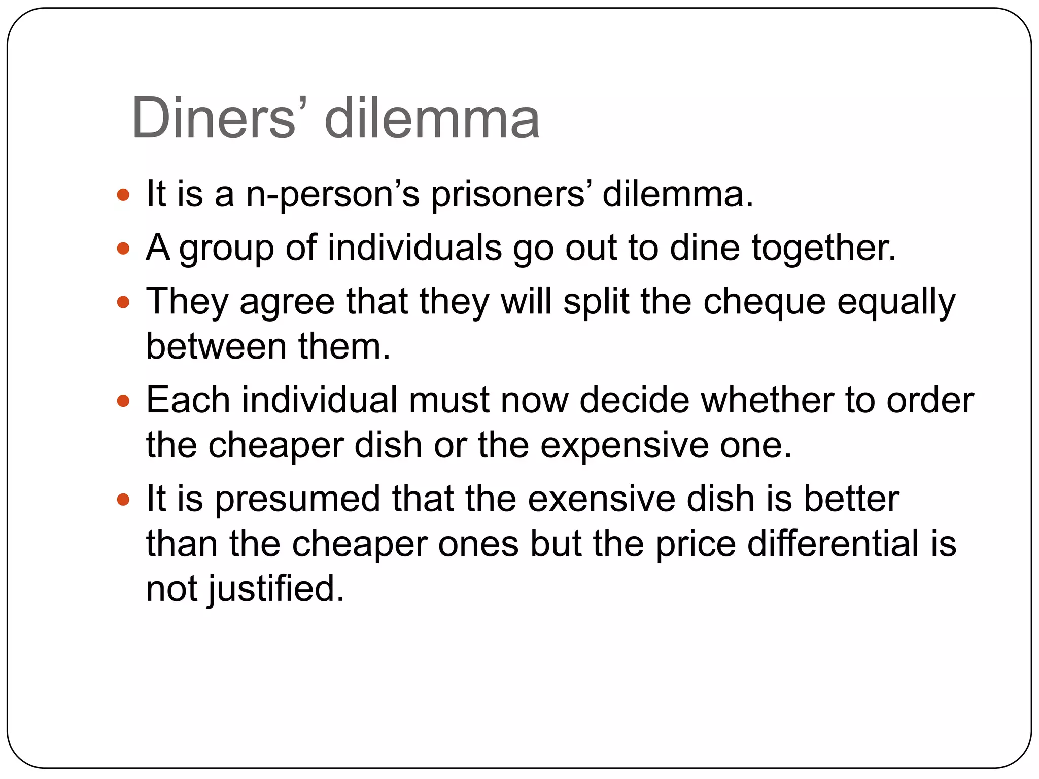 Diners‟ dilemma
 It is a n-person‟s prisoners‟ dilemma.
 A group of individuals go out to dine together.
 They agree that they will split the cheque equally
  between them.
 Each individual must now decide whether to order
  the cheaper dish or the expensive one.
 It is presumed that the exensive dish is better
  than the cheaper ones but the price differential is
  not justified.
 