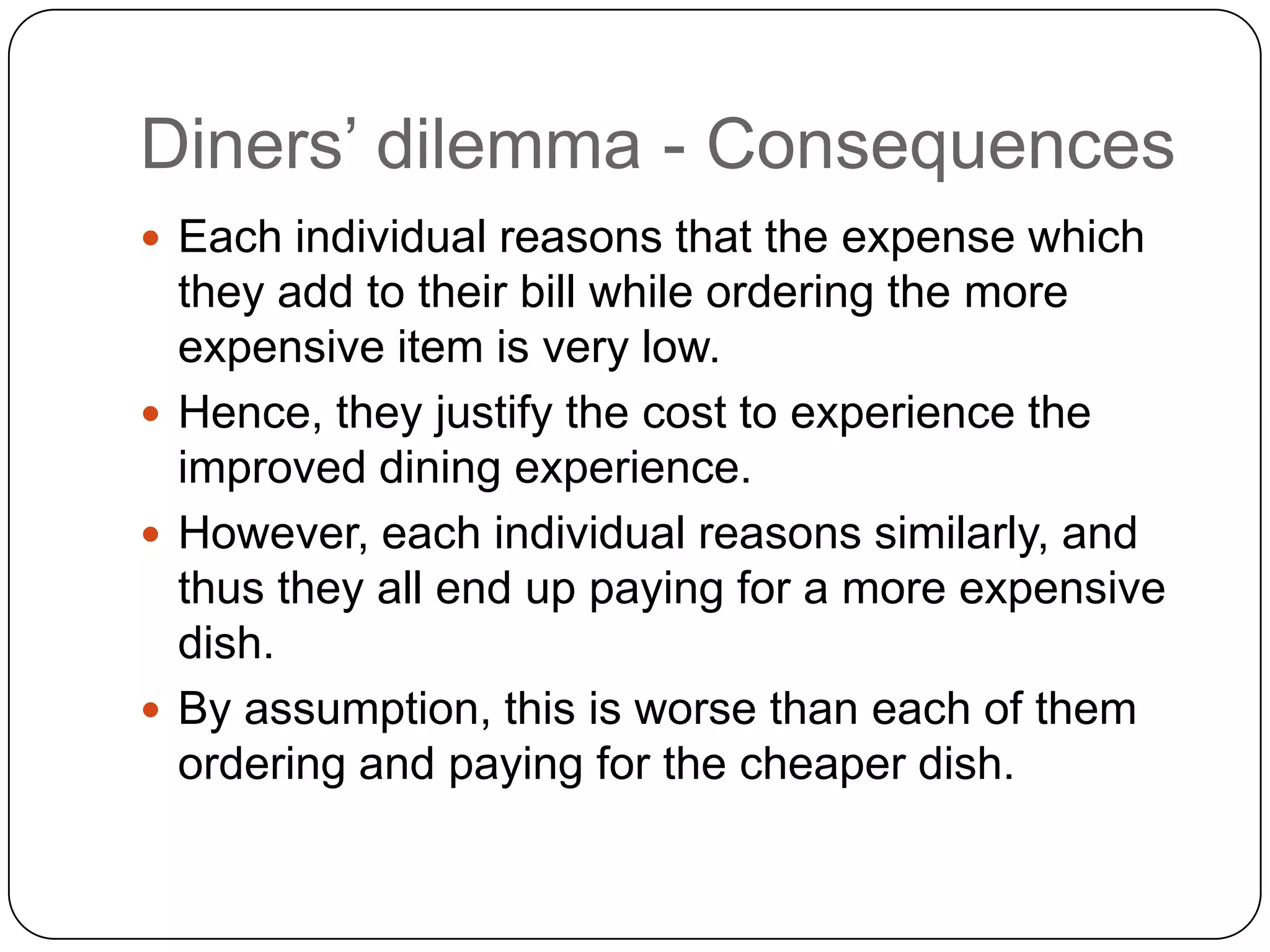 Diners‟ dilemma - Consequences
 Each individual reasons that the expense which
  they add to their bill while ordering the more
  expensive item is very low.
 Hence, they justify the cost to experience the
  improved dining experience.
 However, each individual reasons similarly, and
  thus they all end up paying for a more expensive
  dish.
 By assumption, this is worse than each of them
  ordering and paying for the cheaper dish.
 