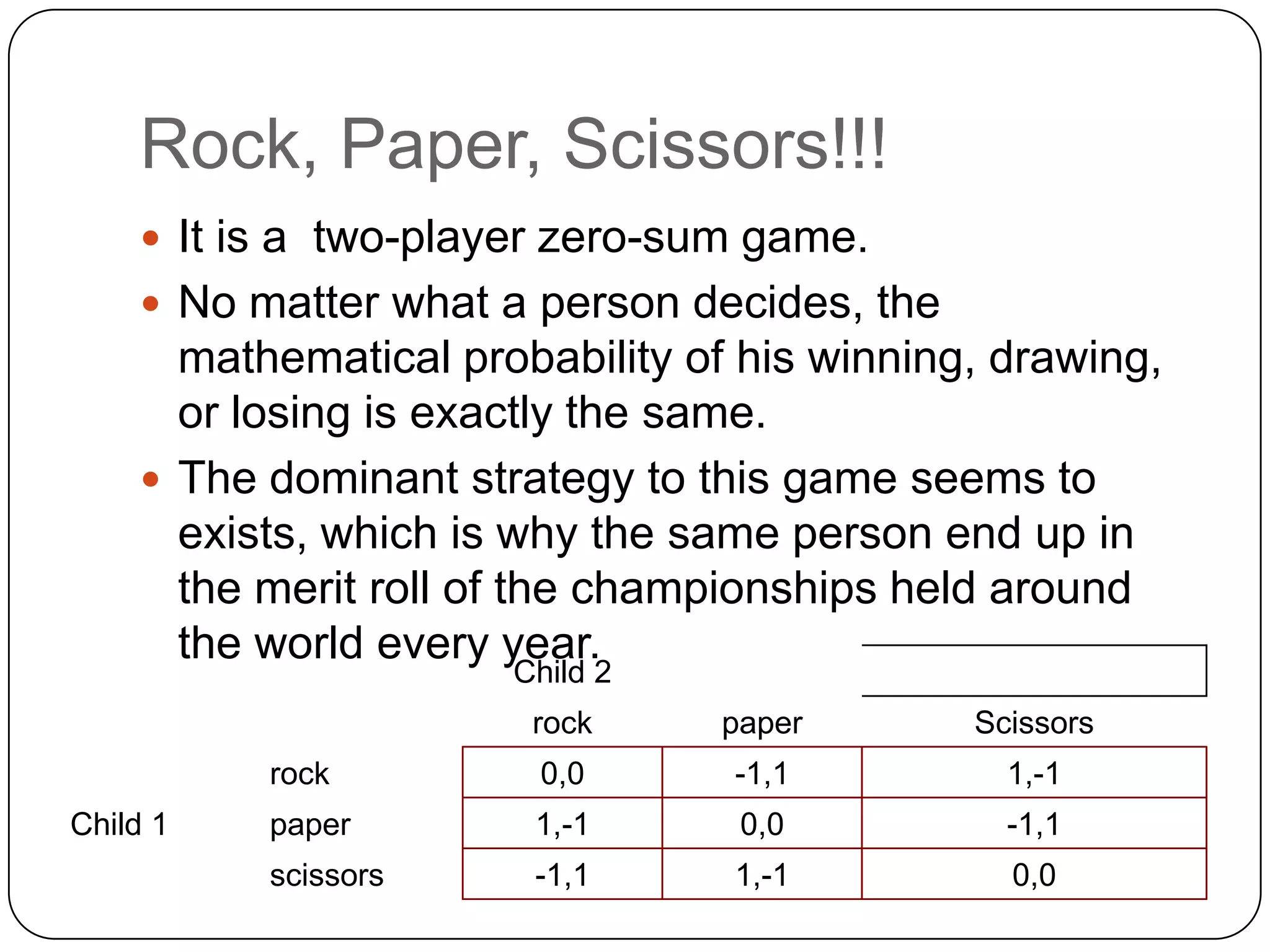 Rock, Paper, Scissors!!!
     It is a two-player zero-sum game.
     No matter what a person decides, the
      mathematical probability of his winning, drawing,
      or losing is exactly the same.
     The dominant strategy to this game seems to
      exists, which is why the same person end up in
      the merit roll of the championships held around
      the world every year.
                      Child 2
                       rock      paper       Scissors
          rock         0,0       -1,1          1,-1
Child 1   paper        1,-1       0,0          -1,1
          scissors     -1,1      1,-1          0,0
 
