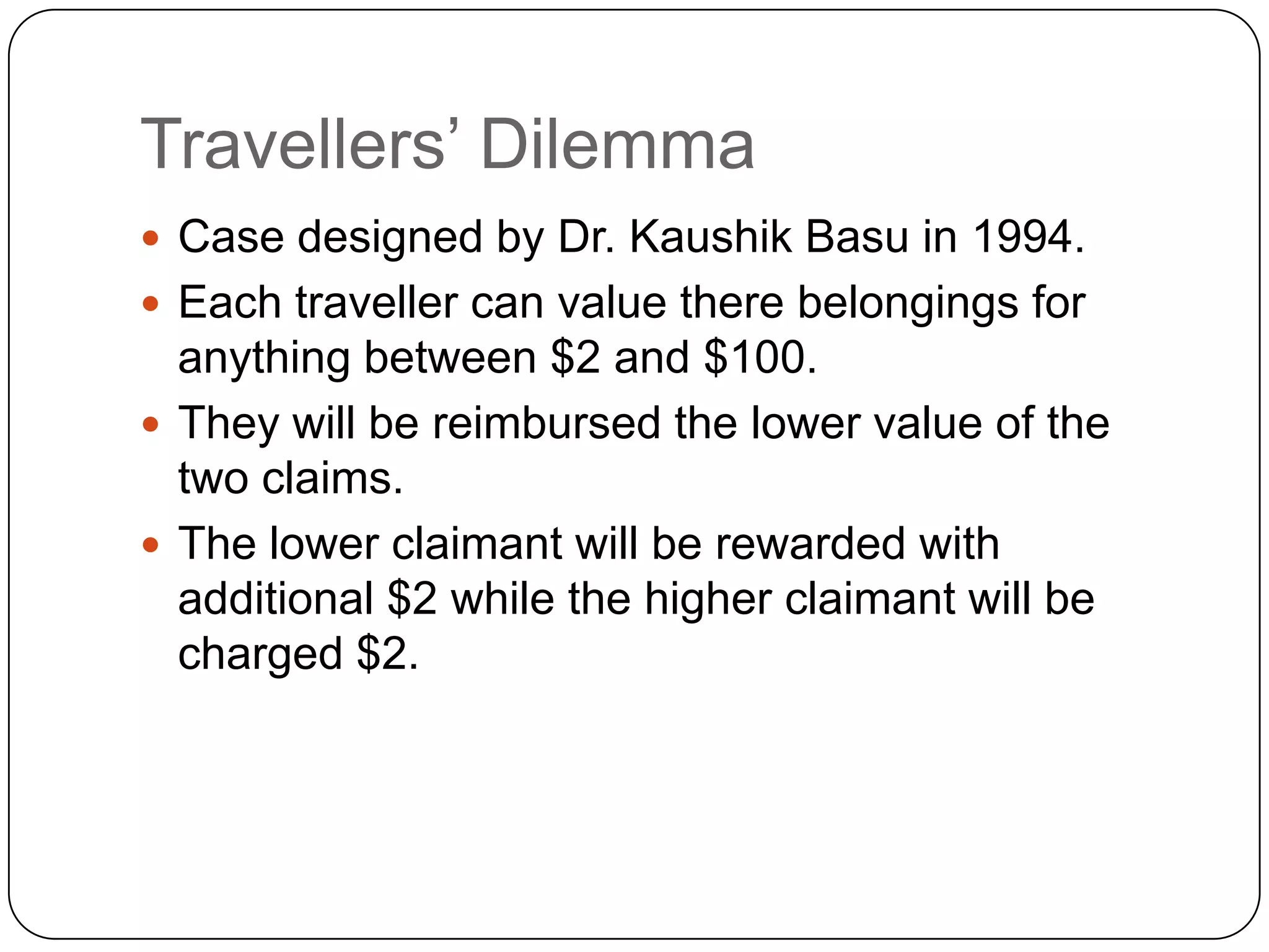 Travellers‟ Dilemma
 Case designed by Dr. Kaushik Basu in 1994.
 Each traveller can value there belongings for
  anything between $2 and $100.
 They will be reimbursed the lower value of the
  two claims.
 The lower claimant will be rewarded with
  additional $2 while the higher claimant will be
  charged $2.
 