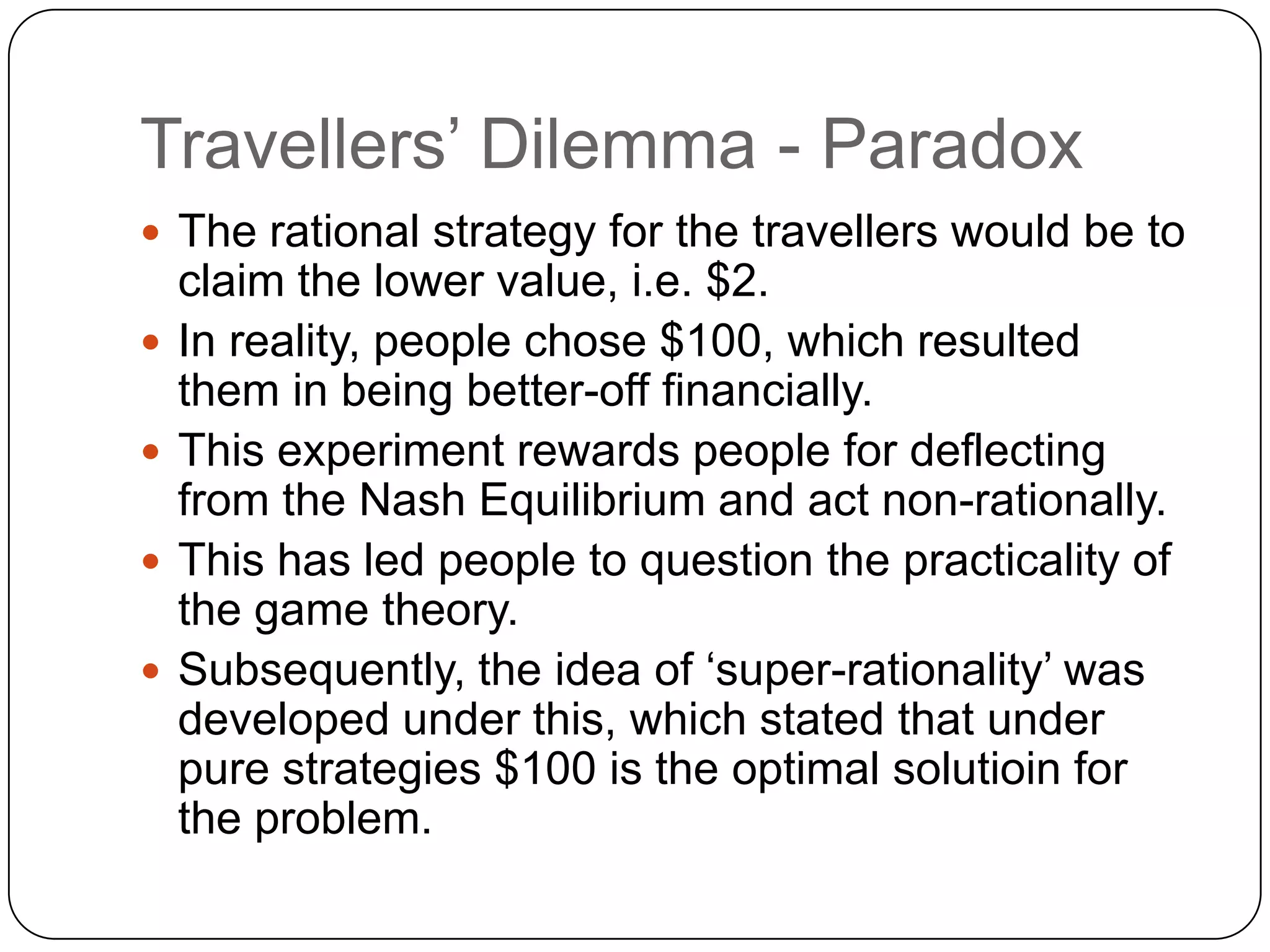 Travellers‟ Dilemma - Paradox
 The rational strategy for the travellers would be to
    claim the lower value, i.e. $2.
   In reality, people chose $100, which resulted
    them in being better-off financially.
   This experiment rewards people for deflecting
    from the Nash Equilibrium and act non-rationally.
   This has led people to question the practicality of
    the game theory.
   Subsequently, the idea of „super-rationality‟ was
    developed under this, which stated that under
    pure strategies $100 is the optimal solutioin for
    the problem.
 