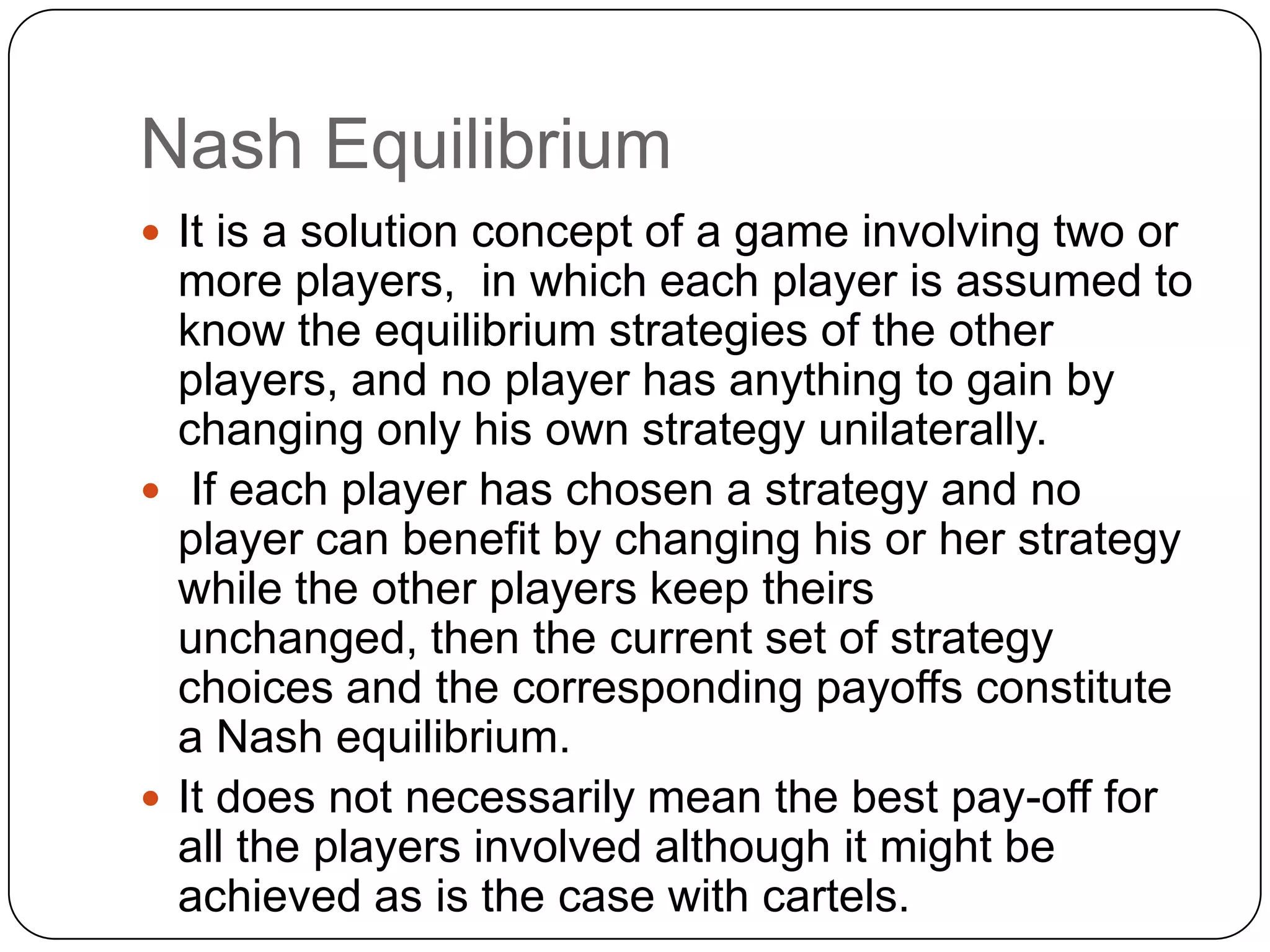 Nash Equilibrium
 It is a solution concept of a game involving two or
  more players, in which each player is assumed to
  know the equilibrium strategies of the other
  players, and no player has anything to gain by
  changing only his own strategy unilaterally.
 If each player has chosen a strategy and no
  player can benefit by changing his or her strategy
  while the other players keep theirs
  unchanged, then the current set of strategy
  choices and the corresponding payoffs constitute
  a Nash equilibrium.
 It does not necessarily mean the best pay-off for
  all the players involved although it might be
  achieved as is the case with cartels.
 