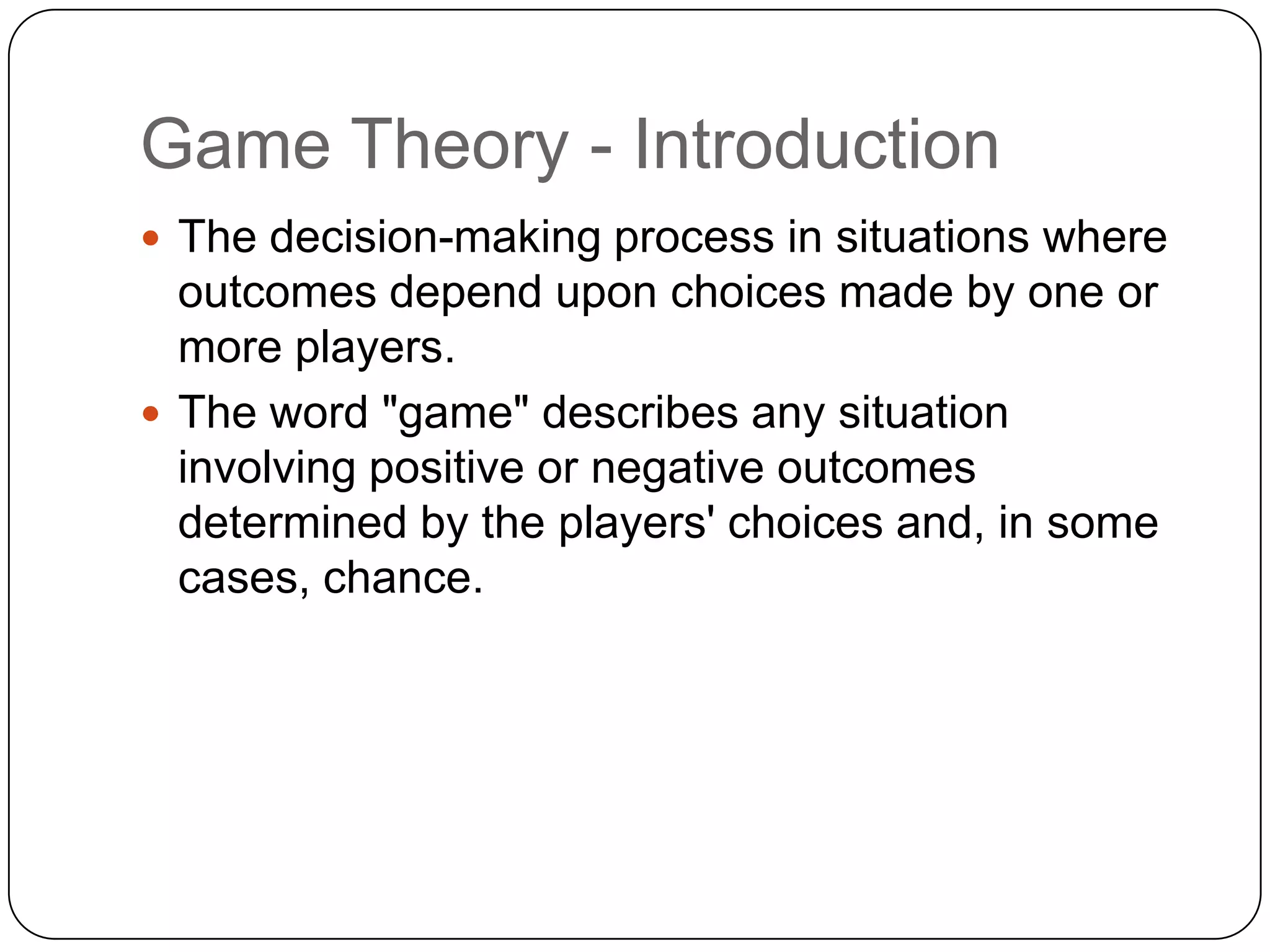 Game Theory - Introduction
 The decision-making process in situations where
  outcomes depend upon choices made by one or
  more players.
 The word "game" describes any situation
  involving positive or negative outcomes
  determined by the players' choices and, in some
  cases, chance.
 