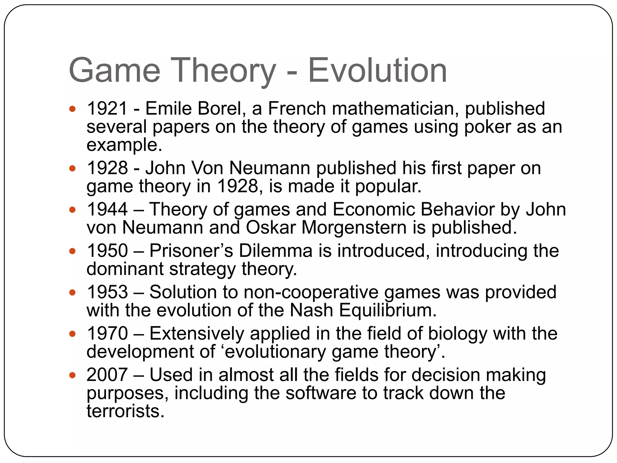 Game Theory - Evolution
 1921 - Emile Borel, a French mathematician, published
    several papers on the theory of games using poker as an
    example.
   1928 - John Von Neumann published his first paper on
    game theory in 1928, is made it popular.
   1944 – Theory of games and Economic Behavior by John
    von Neumann and Oskar Morgenstern is published.
   1950 – Prisoner‟s Dilemma is introduced, introducing the
    dominant strategy theory.
   1953 – Solution to non-cooperative games was provided
    with the evolution of the Nash Equilibrium.
   1970 – Extensively applied in the field of biology with the
    development of „evolutionary game theory‟.
   2007 – Used in almost all the fields for decision making
    purposes, including the software to track down the
    terrorists.
 