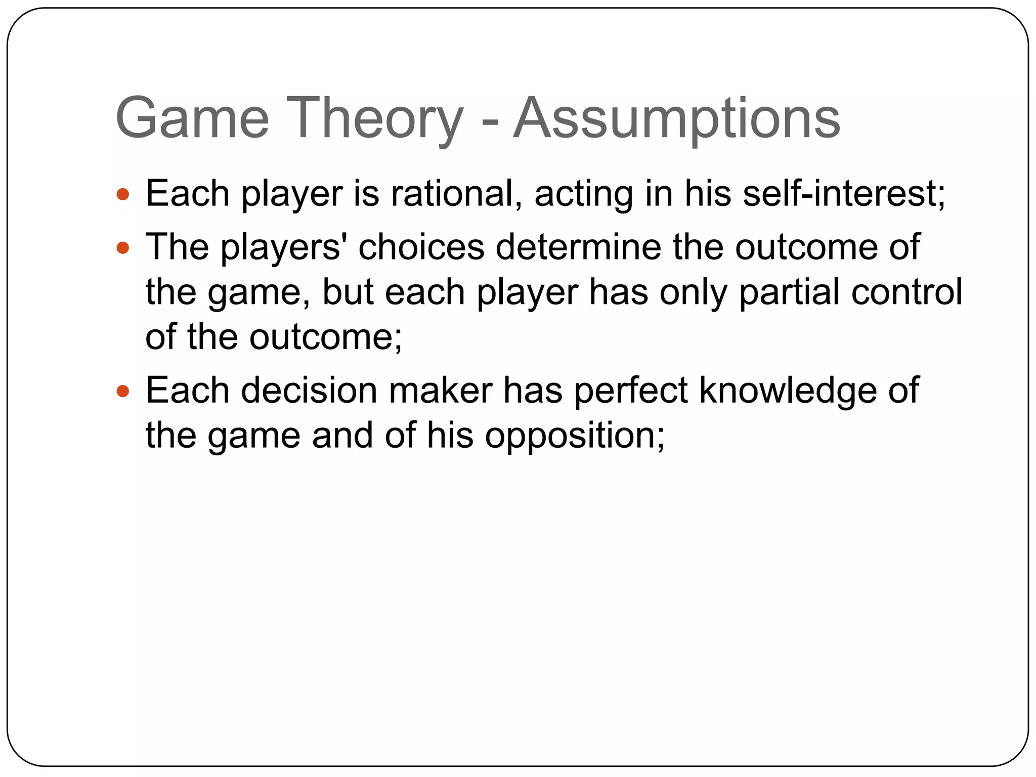 Game Theory - Assumptions
 Each player is rational, acting in his self-interest;
 The players' choices determine the outcome of
  the game, but each player has only partial control
  of the outcome;
 Each decision maker has perfect knowledge of
  the game and of his opposition;
 