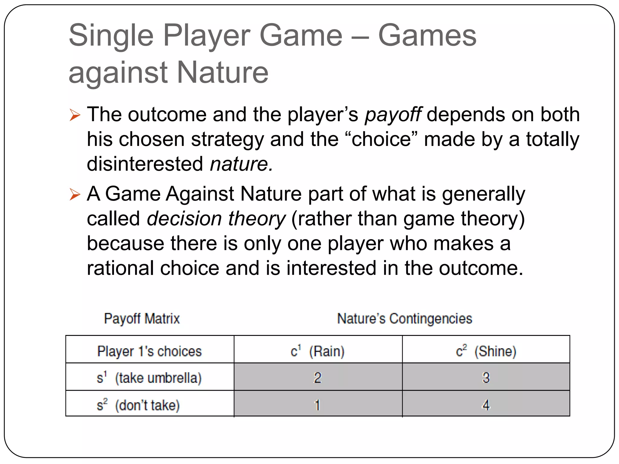 Single Player Game – Games
against Nature
 The outcome and the player‟s payoff depends on both
  his chosen strategy and the “choice” made by a totally
  disinterested nature.
 A Game Against Nature part of what is generally
  called decision theory (rather than game theory)
  because there is only one player who makes a
  rational choice and is interested in the outcome.
 