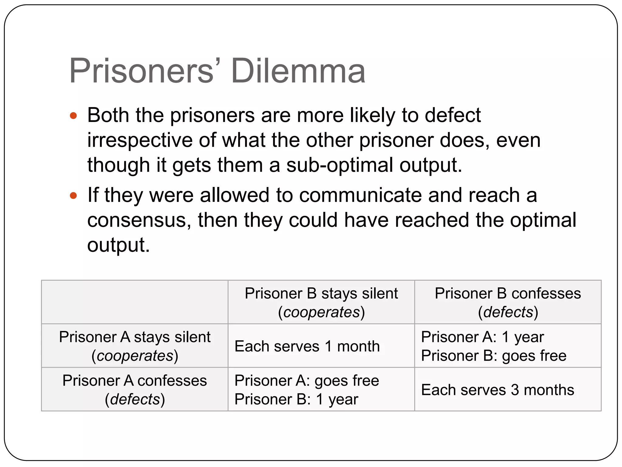 Prisoners‟ Dilemma
  Both the prisoners are more likely to defect
   irrespective of what the other prisoner does, even
   though it gets them a sub-optimal output.
  If they were allowed to communicate and reach a
   consensus, then they could have reached the optimal
   output.

                           Prisoner B stays silent    Prisoner B confesses
                                (cooperates)                (defects)
Prisoner A stays silent                              Prisoner A: 1 year
                          Each serves 1 month
     (cooperates)                                    Prisoner B: goes free
Prisoner A confesses      Prisoner A: goes free
                                                     Each serves 3 months
      (defects)           Prisoner B: 1 year
 