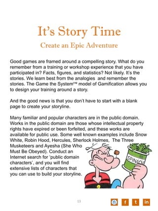 It’s Story Time
Good games are framed around a compelling story. What do you
remember from a training or workshop experience that you have
participated in? Facts, figures, and statistics? Not likely. It’s the
stories. We learn best from the analogies and remember the
stories. The Game the System™ model of Gamification allows you
to design your training around a story.
And the good news is that you don’t have to start with a blank
page to create your storyline.
Many familiar and popular characters are in the public domain.
Works in the public domain are those whose intellectual property
rights have expired or been forfeited, and these works are
available for public use. Some well known examples include Snow
White, Robin Hood, Hercules, Sherlock Holmes, The Three
Musketeers and Ayesha (She Who
Must Be Obeyed). Conduct an
Internet search for ‘public domain
characters’, and you will find
extensive lists of characters that
you can use to build your storyline.
Create an Epic Adventure
f t in13
 
