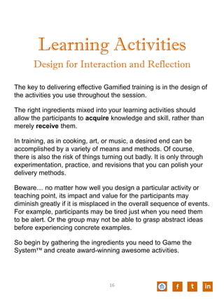Learning Activities
The key to delivering effective Gamified training is in the design of
the activities you use throughout the session.
The right ingredients mixed into your learning activities should
allow the participants to acquire knowledge and skill, rather than
merely receive them.
In training, as in cooking, art, or music, a desired end can be
accomplished by a variety of means and methods. Of course,
there is also the risk of things turning out badly. It is only through
experimentation, practice, and revisions that you can polish your
delivery methods.
Beware… no matter how well you design a particular activity or
teaching point, its impact and value for the participants may
diminish greatly if it is misplaced in the overall sequence of events.
For example, participants may be tired just when you need them
to be alert. Or the group may not be able to grasp abstract ideas
before experiencing concrete examples.
So begin by gathering the ingredients you need to Game the
System™ and create award-winning awesome activities.
Design for Interaction and Reflection
f t in16
 