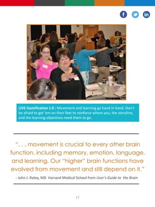 LIVE Gamification 1.0 : Movement and learning go hand in hand. Don’t
be afraid to get ‘em on their feet to reinforce where you, the storyline,
and the learning objectives need them to go.
“. . . movement is crucial to every other brain
function, including memory, emotion, language,
and learning. Our “higher” brain functions have
evolved from movement and still depend on it.”
- John J. Ratey, MD Harvard Medical School from User’s Guide to the Brain
17
 