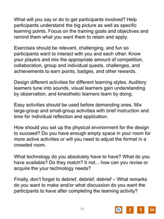 What will you say or do to get participants involved? Help
participants understand the big picture as well as specific
learning points. Focus on the training goals and objectives and
remind them what you want them to retain and apply.
Exercises should be relevant, challenging, and fun so
participants want to interact with you and each other. Know
your players and mix the appropriate amount of competition,
collaboration, group and individual quests, challenges, and
achievements to earn points, badges, and other rewards.
Design different activities for different learning styles. Auditory
learners tune into sounds, visual learners gain understanding
by observation, and kinesthetic learners learn by doing.
Easy activities should be used before demanding ones. Mix
large-group and small-group activities with brief instruction and
time for individual reflection and application.
How should you set up the physical environment for the design
to succeed? Do you have enough empty space in your room for
more active activities or will you need to adjust the format in a
crowded room.
What technology do you absolutely have to have? What do you
have available? Do they match? It not... how can you revise or
acquire the your technology needs?
Finally, don’t forget to debrief, debrief, debrief – What remarks
do you want to make and/or what discussion do you want the
participants to have after completing the learning activity?
f t in18
 