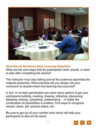 Activities to Reinforce Each Learning Objective:
What are the next steps that the participants need, should, or want
to take after completing the activity?
The instructor must stop talking and let the audience assimilate the
material presented. What activities will you design into your
curriculum to double-check that learning has occurred?
In low- or no-tech gamification you have many options to get your
participants building, creating, drawing, reflecting, discussing,
debating, sharing, competing, collaborating… in reality the
combination of possibilities is endless. Find ways to recognize,
reward, share, gift, achieve status, etc.
Be sure to get out of your comfort zone which will help your
participants to also do the same.
f int19
 