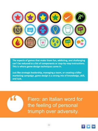 The aspects of games that make them fun, addicting, and challenging
can’t be reduced to a list of components or step-by-step instructions.
This is where game-design techniques come in.
Just like strategic leadership, managing a team, or creating a killer
marketing campaign, game design is a strong mix of knowledge, skill,
and luck.
“ Fiero: an Italian word for
the feeling of personal
triumph over adversity.
22
 