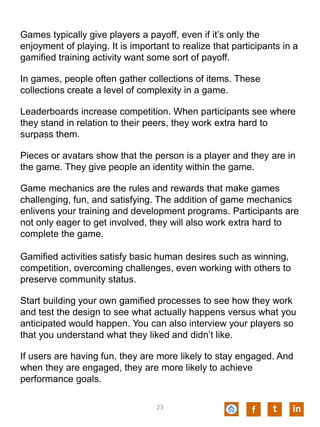 Games typically give players a payoff, even if it’s only the
enjoyment of playing. It is important to realize that participants in a
gamified training activity want some sort of payoff.
In games, people often gather collections of items. These
collections create a level of complexity in a game.
Leaderboards increase competition. When participants see where
they stand in relation to their peers, they work extra hard to
surpass them.
Pieces or avatars show that the person is a player and they are in
the game. They give people an identity within the game.
Game mechanics are the rules and rewards that make games
challenging, fun, and satisfying. The addition of game mechanics
enlivens your training and development programs. Participants are
not only eager to get involved, they will also work extra hard to
complete the game.
Gamified activities satisfy basic human desires such as winning,
competition, overcoming challenges, even working with others to
preserve community status.
Start building your own gamified processes to see how they work
and test the design to see what actually happens versus what you
anticipated would happen. You can also interview your players so
that you understand what they liked and didn’t like.
If users are having fun, they are more likely to stay engaged. And
when they are engaged, they are more likely to achieve
performance goals.
f t in23
 