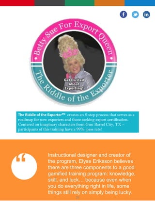 The Riddle of the Exporter™ creates an 8-step process that serves as a
roadmap for new exporters and those seeking export certification.
Centered on imaginary characters from Gun Barrel City, TX –
participants of this training have a 99% pass rate!
“
Instructional designer and creator of
the program, Elyse Eriksson believes
there are three components to a good
gamified training program: knowledge,
skill, and luck… because even when
you do everything right in life, some
things still rely on simply being lucky.
26
 