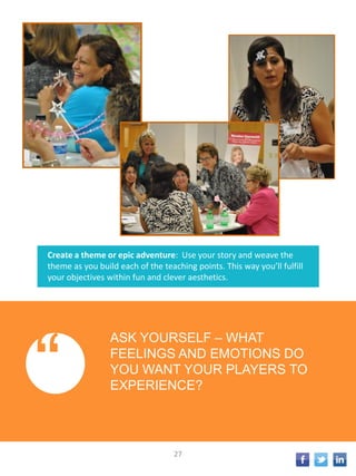 Create a theme or epic adventure: Use your story and weave the
theme as you build each of the teaching points. This way you’ll fulfill
your objectives within fun and clever aesthetics.
“
ASK YOURSELF – WHAT
FEELINGS AND EMOTIONS DO
YOU WANT YOUR PLAYERS TO
EXPERIENCE?
27
 