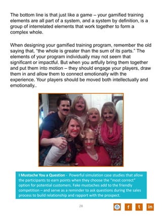The bottom line is that just like a game – your gamified training
elements are all part of a system, and a system by definition, is a
group of interrelated elements that work together to form a
complex whole.
When designing your gamified training program, remember the old
saying that, “the whole is greater than the sum of its parts.” The
elements of your program individually may not seem that
significant or impactful. But when you artfully bring them together
and put them into motion – they should engage your players, draw
them in and allow them to connect emotionally with the
experience. Your players should be moved both intellectually and
emotionally..
f t in
I Mustache You a Question - Powerful simulation case studies that allow
the participants to earn points when they choose the “most correct”
option for potential customers. Fake mustaches add to the friendly
competition – and serve as a reminder to ask questions during the sales
process to build relationship and rapport with the prospect.
28
 