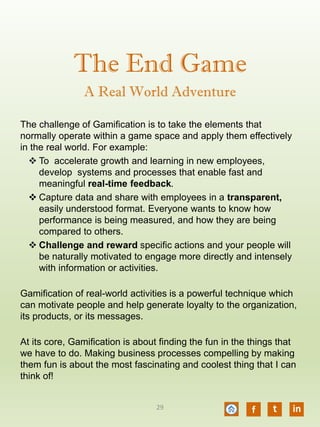 The End Game
The challenge of Gamification is to take the elements that
normally operate within a game space and apply them effectively
in the real world. For example:
 To accelerate growth and learning in new employees,
develop systems and processes that enable fast and
meaningful real-time feedback.
 Capture data and share with employees in a transparent,
easily understood format. Everyone wants to know how
performance is being measured, and how they are being
compared to others.
 Challenge and reward specific actions and your people will
be naturally motivated to engage more directly and intensely
with information or activities.
Gamification of real-world activities is a powerful technique which
can motivate people and help generate loyalty to the organization,
its products, or its messages.
At its core, Gamification is about finding the fun in the things that
we have to do. Making business processes compelling by making
them fun is about the most fascinating and coolest thing that I can
think of!
A Real World Adventure
f t in29
 