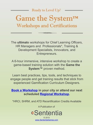 Ready to Level Up?
Game the System™
Workshops and Certifications
The ultimate workshops for Chief Learning Officers,
HR Managers and Professionals*, Training &
Development Specialists, Innovators, and
Entrepreneurs.
A 6-hour immersive, intensive workshop to create a
game-based training solution with the Game the
System™ proven method.
Learn best practices, tips, tools, and techniques to
engage people and get training results that stick from
experienced Gamification Curriculum Designers.
Book a Workshop in your city or attend our next
scheduled Regional Workshop.
*HRCI, SHRM, and ATD Recertification Credits Available
A Publication of
© 2015
www.SententiaGames.com
 