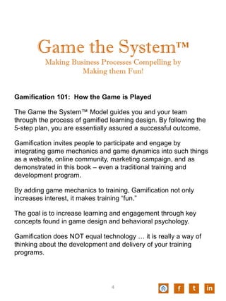 Game the System™
Making Business Processes Compelling by
Making them Fun!
Gamification 101: How the Game is Played
The Game the System™ Model guides you and your team
through the process of gamified learning design. By following the
5-step plan, you are essentially assured a successful outcome.
Gamification invites people to participate and engage by
integrating game mechanics and game dynamics into such things
as a website, online community, marketing campaign, and as
demonstrated in this book – even a traditional training and
development program.
By adding game mechanics to training, Gamification not only
increases interest, it makes training “fun.”
The goal is to increase learning and engagement through key
concepts found in game design and behavioral psychology.
Gamification does NOT equal technology … it is really a way of
thinking about the development and delivery of your training
programs.
f t in4
 