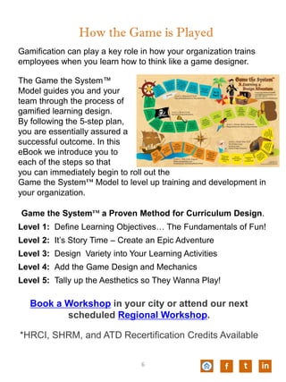 Gamification can play a key role in how your organization trains
employees when you learn how to think like a game designer.
The Game the System™
Model guides you and your
team through the process of
gamified learning design.
By following the 5-step plan,
you are essentially assured a
successful outcome. In this
eBook we introduce you to
each of the steps so that
you can immediately begin to roll out the
Game the System™ Model to level up training and development in
your organization.
How the Game is Played
Game the System™ a Proven Method for Curriculum Design.
Level 1: Define Learning Objectives… The Fundamentals of Fun!
Level 2: It’s Story Time – Create an Epic Adventure
Level 3: Design Variety into Your Learning Activities
Level 4: Add the Game Design and Mechanics
Level 5: Tally up the Aesthetics so They Wanna Play!
t inf6
Book a Workshop in your city or attend our next
scheduled Regional Workshop.
*HRCI, SHRM, and ATD Recertification Credits Available
 