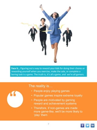 Face it… Figuring out a way to reward your kids for doing their chores or
rewarding yourself when you exercise, make the sale, or complete a
boring task is a game. The truth is, it’s all a game, and we’re all gamers.
“
The reality is…
• People enjoy playing games
• Popular games inspire extreme loyalty
• People are motivated by gaming
reward and achievement systems
• Therefore, if non-games are made
more game-like, we’ll be more likely to
‘play’ them
7
 