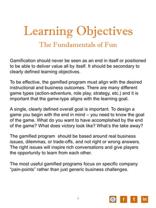 Learning Objectives
Gamification should never be seen as an end in itself or positioned
to be able to deliver value all by itself. It should be secondary to
clearly defined learning objectives.
To be effective, the gamified program must align with the desired
instructional and business outcomes. There are many different
game types (action-adventure, role play, strategy, etc.) and it is
important that the game-type aligns with the learning goal.
A single, clearly defined overall goal is important. To design a
game you begin with the end in mind – you need to know the goal
of the game. What do you want to have accomplished by the end
of the game? What does victory look like? What’s the take away?
The gamified program should be based around real business
issues, dilemmas, or trade-offs, and not right or wrong answers.
The right issues will inspire rich conversations and give players
the opportunity to learn from each other.
The most useful gamified programs focus on specific company
“pain-points” rather than just generic business challenges.
The Fundamentals of Fun
f t in9
 