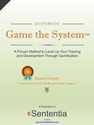 AN INTRO TO
Game the System™
A Proven Method to Level Up Your Training
and Development Through Gamification
Monica Cornetti
- Gamification Keynote Speaker and Strategy Designer -
A Publication of
© 2015
www.SententiaGames.com
 