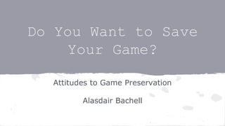 Do You Want to Save
Your Game?
Attitudes to Game Preservation
Alasdair Bachell
 