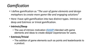 Gamification
• I define gamification as “The user of game elements and design
metaphors to create more game-like and engaging solutions”
• Here I have split gamification into two distinct types. Intrinsic or
deep and Extrinsic or trivial gamification.
• Intrinsic/Deep
• The use of intrinsic motivation (RAMP) blended with game
elements and ideas to create deeper experiences for users.
• Extrinsic/Trivial
• The addition of game elements such as points and leaderboards to
a product.
 