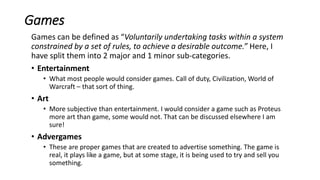 Games
Games can be defined as “Voluntarily undertaking tasks within a system
constrained by a set of rules, to achieve a desirable outcome.” Here, I
have split them into 2 major and 1 minor sub-categories.
• Entertainment
• What most people would consider games. Call of duty, Civilization, World of
Warcraft – that sort of thing.
• Art
• More subjective than entertainment. I would consider a game such as Proteus
more art than game, some would not. That can be discussed elsewhere I am
sure!
• Advergames
• These are proper games that are created to advertise something. The game is
real, it plays like a game, but at some stage, it is being used to try and sell you
something.
 