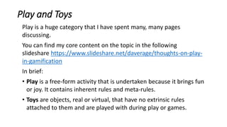 Play and Toys
Play is a huge category that I have spent many, many pages
discussing.
You can find my core content on the topic in the following
slideshare https://www.slideshare.net/daverage/thoughts-on-play-
in-gamification
In brief:
• Play is a free-form activity that is undertaken because it brings fun
or joy. It contains inherent rules and meta-rules.
• Toys are objects, real or virtual, that have no extrinsic rules
attached to them and are played with during play or games.
 