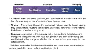 • Aesthetic: At this end of the spectrum, the solutions share the look and at times the
feel of games, they are more “game-like” than they are game.
• Structure: Around the mid-point, the solution will not only have the look of a game,
they will also share structural comparisons. Challenges, narratives, scoring systems,
RPG elements, feedback, progress etc.
• Gameplay: As we move to the gameplay end of the spectrum, the solutions are
more game than game-like. They have true gameplay and all of the trappings one
would expect with a true game, whether it is for more serious purposes or for pure
entertainment.
All of these approaches flow between each other and can be mixed and matched in
any way needed to create the best solution for a client.
 