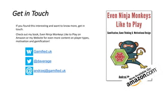 Get in Touch
Gamified.uk
@daverage
andrzej@gamified.uk
If you found this interesting and want to know more, get in
touch.
Check out my book, Even Ninja Monkeys Like to Play on
Amazon or my Website for even more content on player types,
motivation and gamification!
 