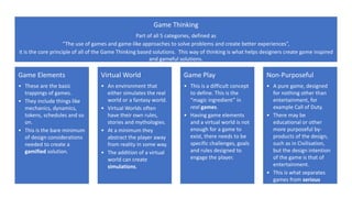 Game Elements
• These are the basic
trappings of games.
• They include things like
mechanics, dynamics,
tokens, schedules and so
on.
• This is the bare minimum
of design considerations
needed to create a
gamified solution.
Virtual World
• An environment that
either simulates the real
world or a fantasy world.
• Virtual Worlds often
have their own rules,
stories and mythologies.
• At a minimum they
abstract the player away
from reality in some way.
• The addition of a virtual
world can create
simulations.
Game Play
• This is a difficult concept
to define. This is the
“magic ingredient” in
real games.
• Having game elements
and a virtual world is not
enough for a game to
exist, there needs to be
specific challenges, goals
and rules designed to
engage the player.
Non-Purposeful
• A pure game, designed
for nothing other than
entertainment, for
example Call of Duty.
• There may be
educational or other
more purposeful by-
products of the design,
such as in Civilisation,
but the design intention
of the game is that of
entertainment.
• This is what separates
games from serious
games.
Game Thinking
Part of all 5 categories, defined as
“The use of games and game-like approaches to solve problems and create better experiences”,
it is the core principle of all of the Game Thinking based solutions. This way of thinking is what helps designers create game inspired
and gameful solutions.
 