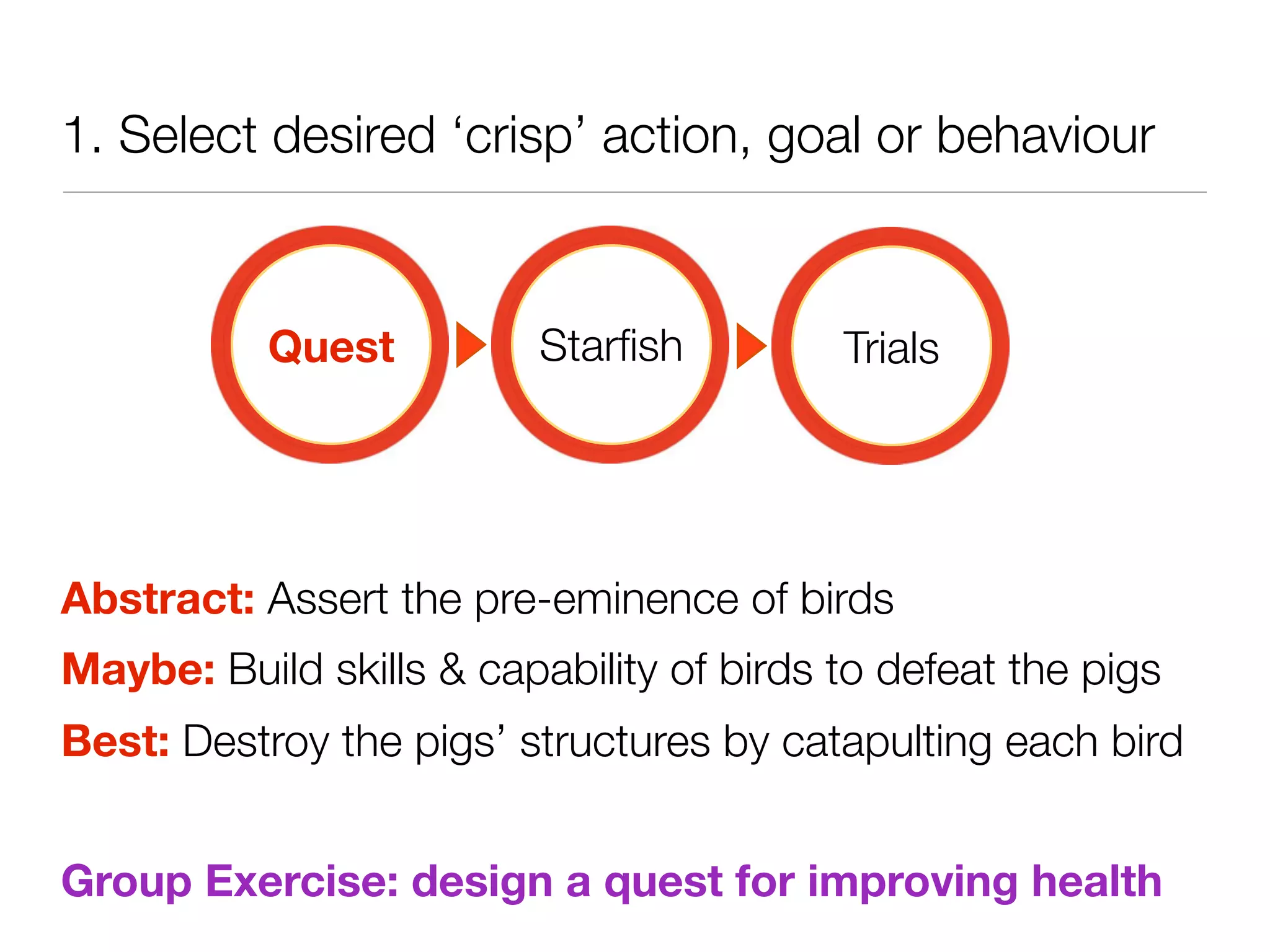 1. Select desired ‘crisp’ action, goal or behaviour



           Quest          Starﬁsh         Trials




Abstract: Assert the pre-eminence of birds
Maybe: Build skills & capability of birds to defeat the pigs
Best: Destroy the pigs’ structures by catapulting each bird


Group Exercise: design a quest for improving health
 