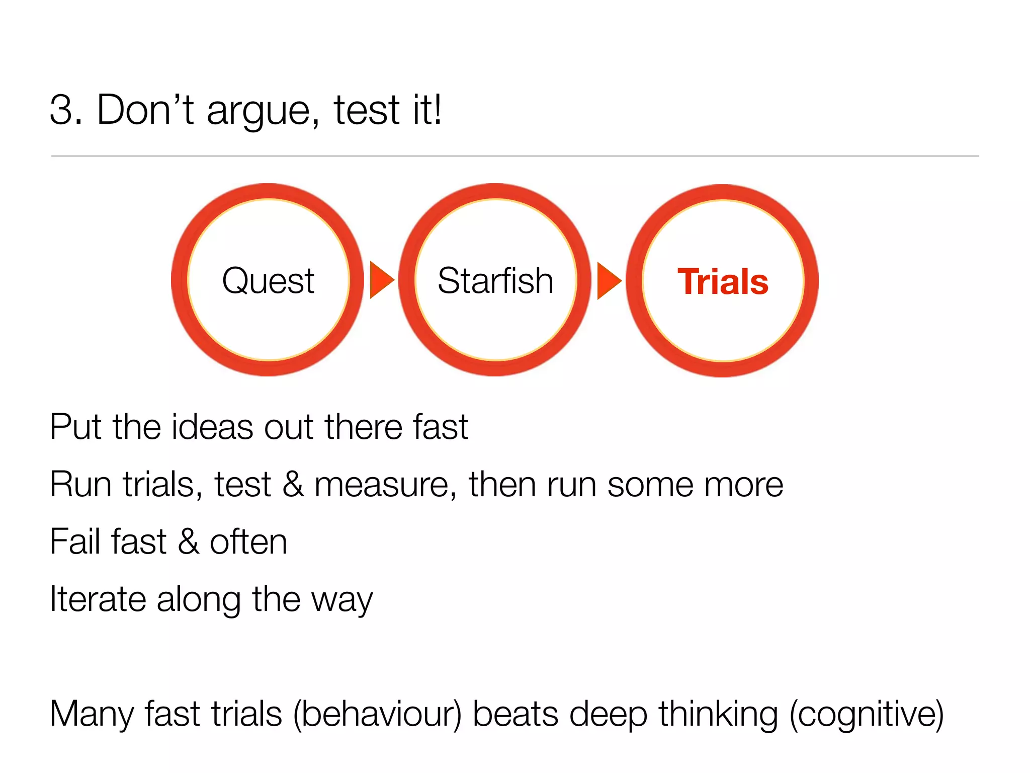 3. Don’t argue, test it!



            Quest         Starﬁsh         Trials



Put the ideas out there fast
Run trials, test & measure, then run some more
Fail fast & often
Iterate along the way


Many fast trials (behaviour) beats deep thinking (cognitive)
 