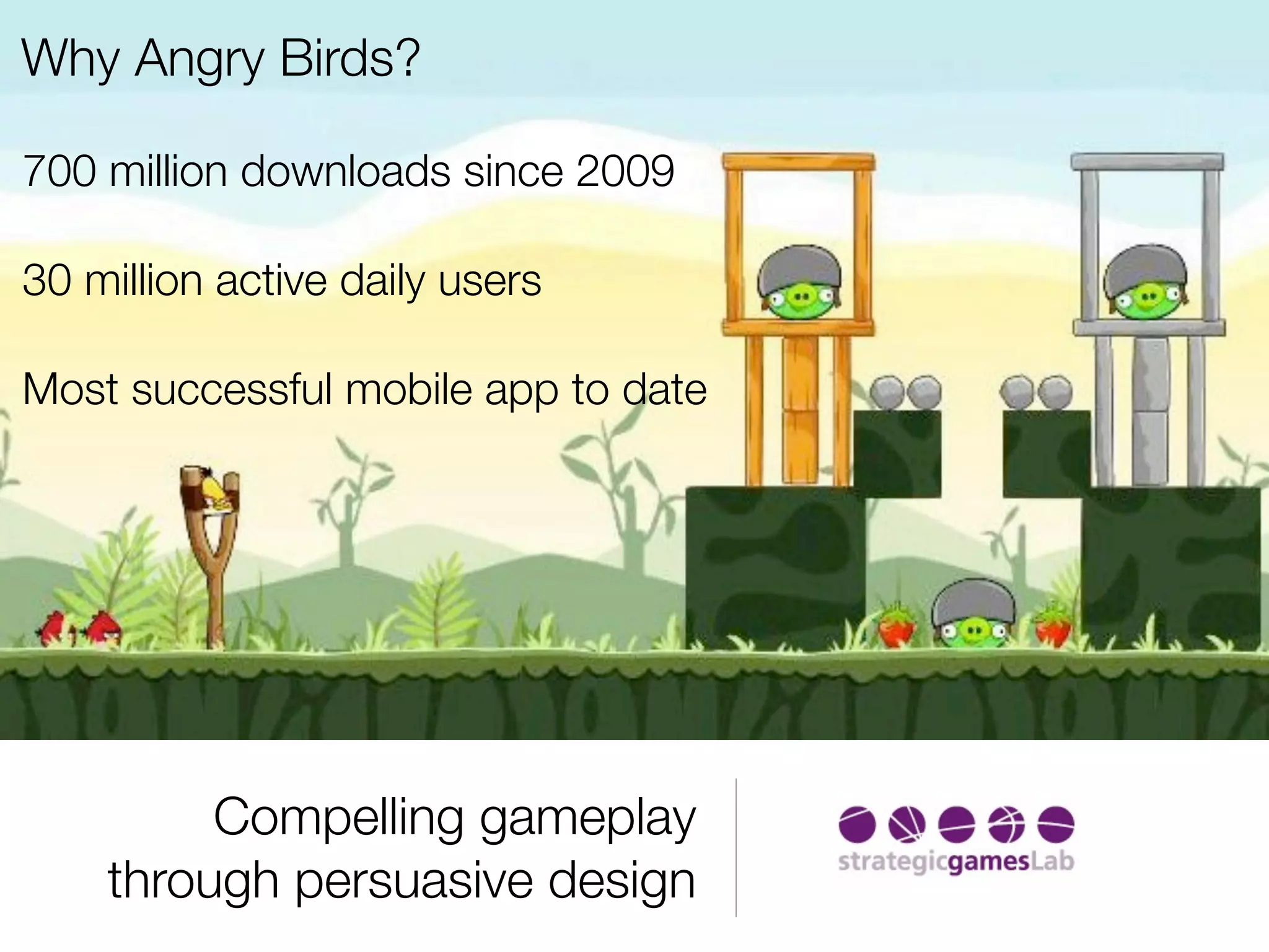 Why Angry Birds?

700 million downloads since 2009

30 million active daily users

Most successful mobile app to date




         Compelling gameplay
    through persuasive design
 