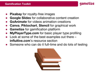 Gamification Toolkit
● Pixabay for royalty-free images
● Google Slides for collaborative content creation
● GoAnimate for videos animation creations
● Canva, Piktochart, Stencil for graphical work
● Gametize for gamification platform
● MyPlayerType.com for basic player type profiling
● Look at some of the best examples out there –
influitive.com’s resource section
● Someone who can do it full-time and do lots of testing
 