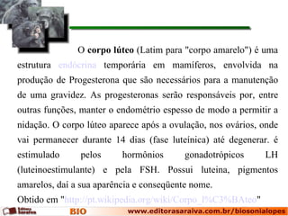 O corpo lúteo (Latim para "corpo amarelo") é uma
estrutura endócrina temporária em mamíferos, envolvida na
produção de Progesterona que são necessários para a manutenção
de uma gravidez. As progesteronas serão responsáveis por, entre
outras funções, manter o endométrio espesso de modo a permitir a
nidação. O corpo lúteo aparece após a ovulação, nos ovários, onde
vai permanecer durante 14 dias (fase luteínica) até degenerar. é
estimulado     pelos      hormônios       gonadotrópicos     LH
(luteinoestimulante) e pela FSH. Possui luteina, pigmentos
amarelos, daí a sua aparência e conseqüente nome.
Obtido em "http://pt.wikipedia.org/wiki/Corpo_l%C3%BAteo"
 