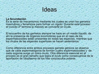 Ideas
La fecundación
Es la serie de mecanismos mediante los cuales se unen los gametos
masculinos y femeninos para formar un cigoto. Durante este proceso
el ovocito 2º termina la meiosis se convierte en óvulo.

El encuentro de los gametos siempre se hace en un medio líquido, de
ahí la presencia de órganos locomotores que en el caso de los
espermatozoides están presentes en todas las especies, mientras que
los óvulos de las especies superiores se hacen sedentarios.

Como diferencia entre ambos procesos gameto génicos se observa
que de cada espermatogonia se forman cuatro espermatozoides y de
cada oogonia surge un único óvulo. Otra diferencia esencial en el
proceso es el gran tamaño que logra el óvulo como consecuencia de la
aportación de citoplasma de los tres corpúsculos polares
 