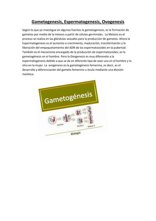 Gametogenesis, Espermatogenesis, Ovogenesis
Según lo que yo investigue en algunas fuentes la gametogenesis, es la formación de
gametos por medio de la meiosis a partir de células germinales. La Meiosis es el
proceso se realiza en las glándulas sexuales para la producción de gametos. Ahora la
Espermatogenesis es el aumento o crecimiento, maduración, transformación y la
liberación del empaquetamiento del ADN de los espermatozoides en la pubertad.
También es el mecanismo encargado de la producción de espermatozoides; es la
gametogénesis en el hombre. Pero la Ovogenesis es muy diferenete a la
espermatogenesis debido a que se da en diferente tipo de sexo una en el hombre y la
otra en la mujer. La ovogenesis es la gametogénesis femenina, es decir, es el
desarrollo y diferenciación del gameto femenino u óvulo mediante una división
meiótica.
 