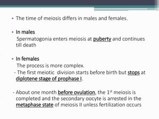 • The time of meiosis differs in males and females.
• In males
Spermatogonia enters meiosis at puberty and continues
till death
• In females
The process is more complex.
- The first meiotic division starts before birth but stops at
diplotene stage of prophase I.
- About one month before ovulation, the 1st meiosis is
completed and the secondary oocyte is arrested in the
metaphase state of meiosis II unless fertilization occurs
 