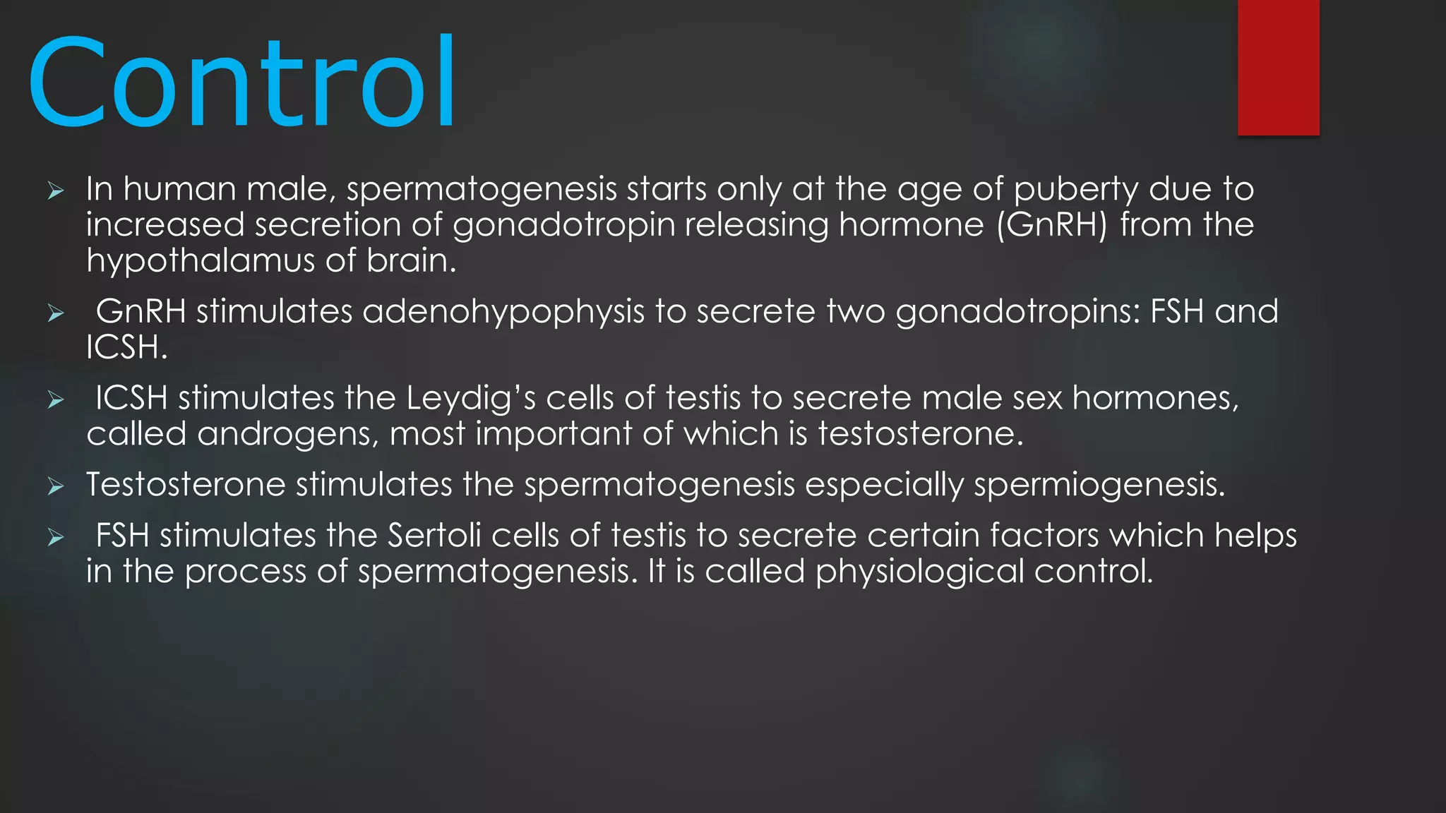 Control
 In human male, spermatogenesis starts only at the age of puberty due to
increased secretion of gonadotropin releasing hormone (GnRH) from the
hypothalamus of brain.
 GnRH stimulates adenohypophysis to secrete two gonadotropins: FSH and
ICSH.
 ICSH stimulates the Leydig’s cells of testis to secrete male sex hormones,
called androgens, most important of which is testosterone.
 Testosterone stimulates the spermatogenesis especially spermiogenesis.
 FSH stimulates the Sertoli cells of testis to secrete certain factors which helps
in the process of spermatogenesis. It is called physiological control.
 