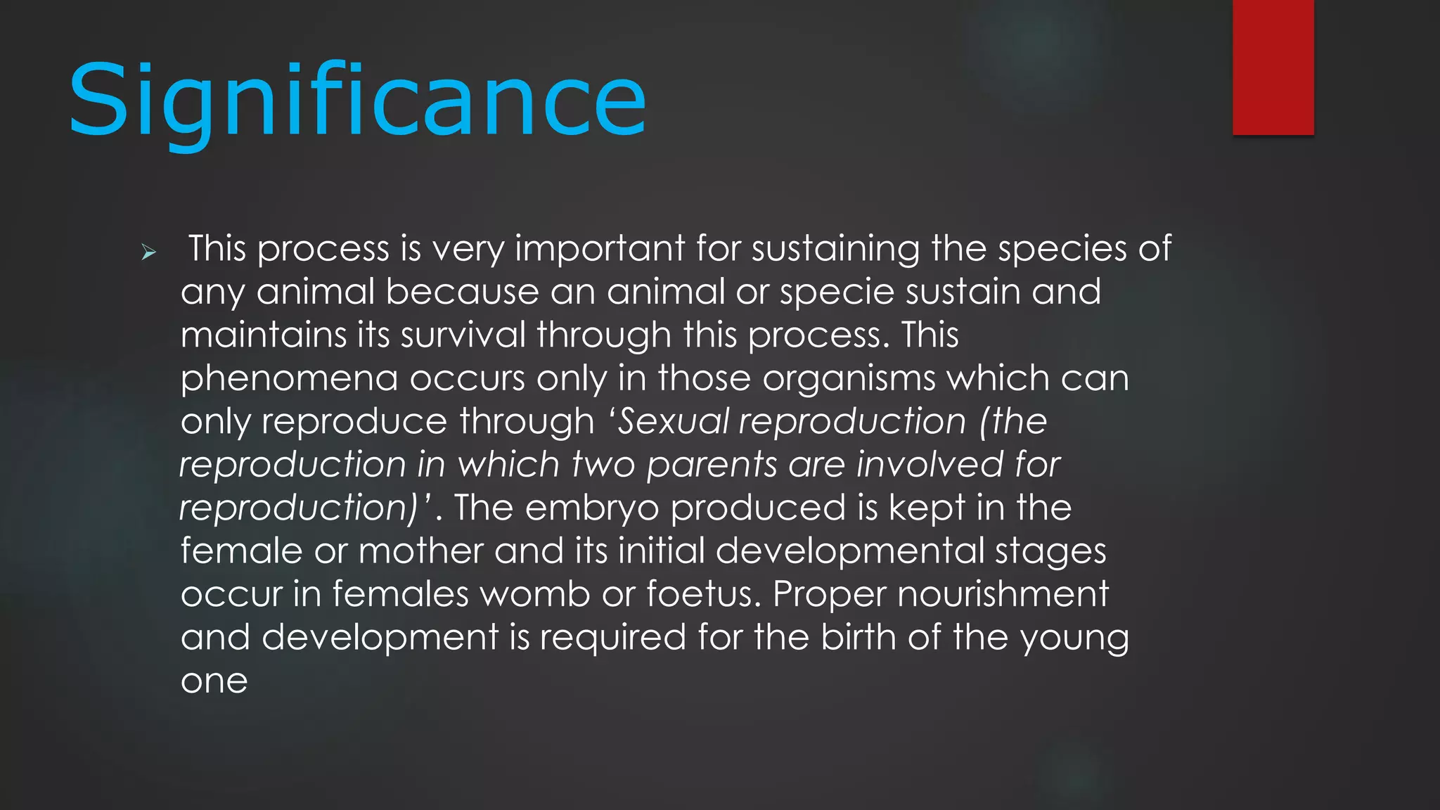 Significance
 This process is very important for sustaining the species of
any animal because an animal or specie sustain and
maintains its survival through this process. This
phenomena occurs only in those organisms which can
only reproduce through ‘Sexual reproduction (the
reproduction in which two parents are involved for
reproduction)’. The embryo produced is kept in the
female or mother and its initial developmental stages
occur in females womb or foetus. Proper nourishment
and development is required for the birth of the young
one
 