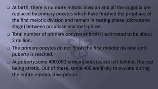  At birth, there is no more mitotic division and all the oogonia are
replaced by primary oocytes which have finished the prophase of
the first meiotic division and remain in resting phase (dictyotene
stage) between prophase and metaphase.
 Total number of primary oocytes at birth is estimated to be about
2 million.
 The primary oocytes do not finish the first meiotic division until
puberty is reached.
 At puberty,some 400,000 primary oocytes are left behind, the rest
being atretic. Out of these, some 400 are likely to ovulate during
the entire reproductive period.
 