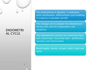 ENDOMETRI
AL CYCLE
The endometrium is dynamic, it undergoes
cyclic proliferation, differentiation and shedding
in response to gonadal steroids
This changes are to prepare the endometrium
during each cycle for implantation and
pregnancy
The endometrium consists of a functional layer
and a basal layer, functional layer- proliferative,
secretory and menstruation
Blood supply: uterine, arcuate, radial, basal and
spiral
 