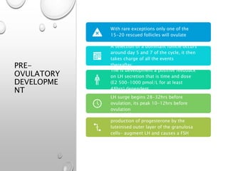 PRE-
OVULATORY
DEVELOPME
NT
With rare exceptions only one of the
15-20 rescued follicles will ovulate
A selection of a dominant follicle occurs
around day 5 and 7 of the cycle, it then
takes charge of all the events
thereafter.
The is development a positive feedback
on LH secretion that is time and dose
(E2 500-1000 pmol/L for at least
48hrs) dependent.
LH surge begins 28-32hrs before
ovulation, its peak 10-12hrs before
ovulation
LH and E2 interact to stimulate the
production of progesterone by the
luteinised outer layer of the granulosa
cells- augment LH and causes a FSH
surge
 
