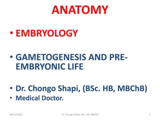 ANATOMY
• EMBRYOLOGY
• GAMETOGENESIS AND PRE-
EMBRYONIC LIFE
• Dr. Chongo Shapi, (BSc. HB, MBChB)
• Medical Doctor.
08/11/2022 Dr. Chongo Shapi, BSc. HB, MBChB 1
 