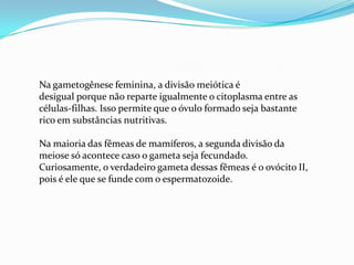 Na gametogênese feminina, a divisão meiótica é
desigual porque não reparte igualmente o citoplasma entre as
células-filhas. Isso permite que o óvulo formado seja bastante
rico em substâncias nutritivas.
Na maioria das fêmeas de mamíferos, a segunda divisão da
meiose só acontece caso o gameta seja fecundado.
Curiosamente, o verdadeiro gameta dessas fêmeas é o ovócito II,
pois é ele que se funde com o espermatozoide.

 